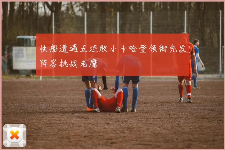快船遭遇五连败小卡哈登领衔先发阵容挑战老鹰