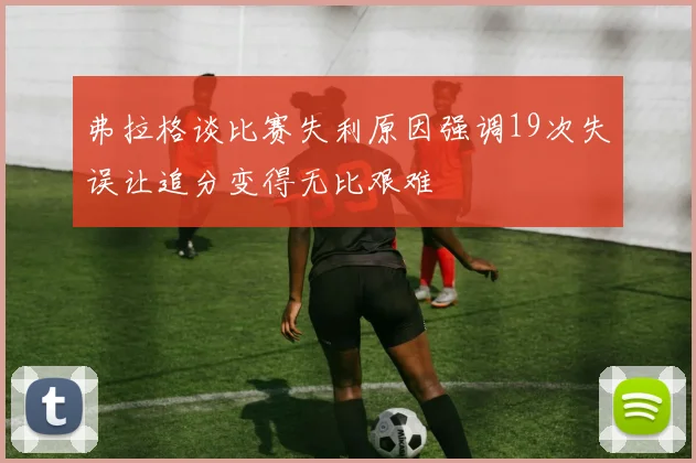 弗拉格谈比赛失利原因强调19次失误让追分变得无比艰难