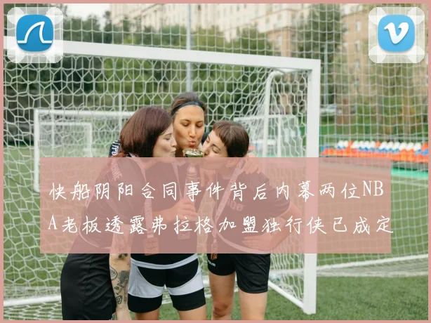 快船阴阳合同事件背后内幕两位NBA老板透露弗拉格加盟独行侠已成定局