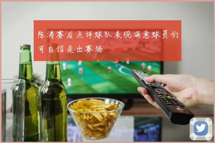 陈涛赛后点评球队表现满意球员们可自信走出赛场