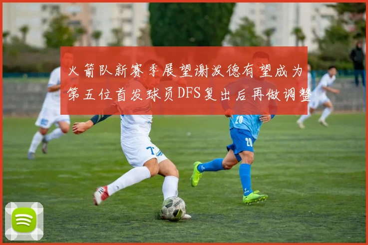 火箭队新赛季展望谢泼德有望成为第五位首发球员DFS复出后再做调整