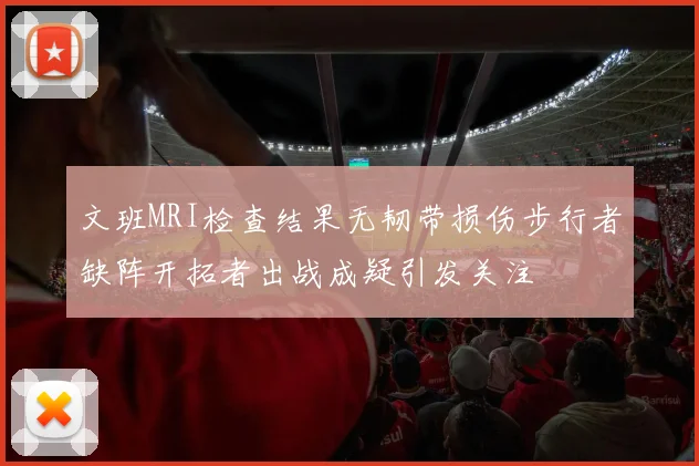 文班MRI检查结果无韧带损伤步行者缺阵开拓者出战成疑引发关注