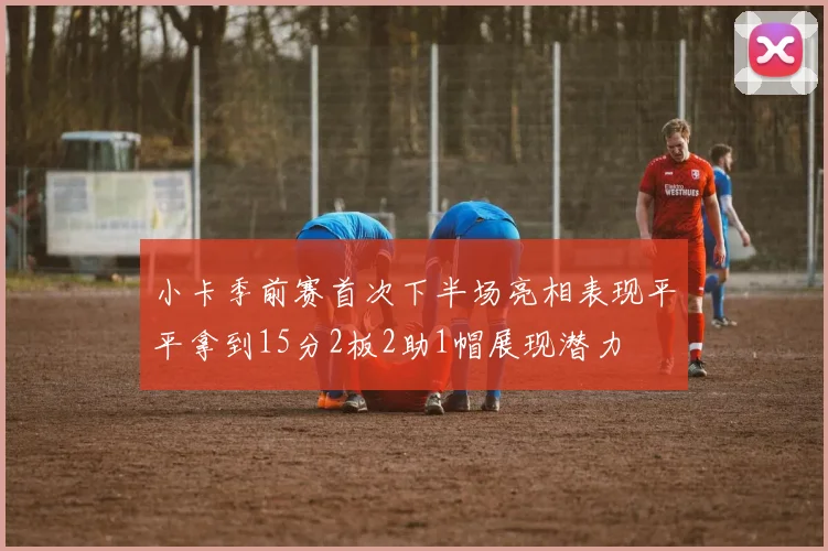 小卡季前赛首次下半场亮相表现平平拿到15分2板2助1帽展现潜力