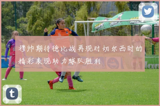 穆帅期待德比战再现对切尔西时的精彩表现助力球队胜利