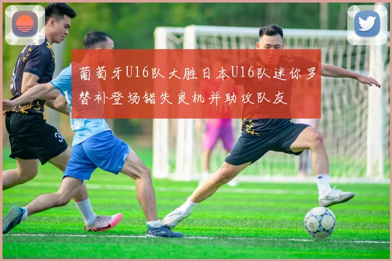 葡萄牙U16队大胜日本U16队迷你罗替补登场错失良机并助攻队友