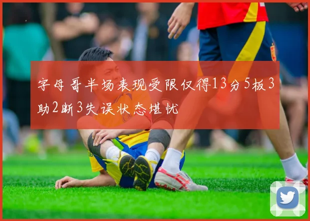 字母哥半场表现受限仅得13分5板3助2断3失误状态堪忧