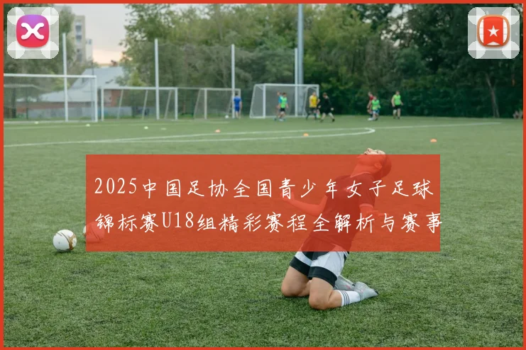 2025中国足协全国青少年女子足球锦标赛U18组精彩赛程全解析与赛事亮点展望