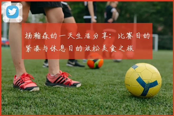 杨瀚森的一天生活分享：比赛日的紧凑与休息日的放松美食之旅