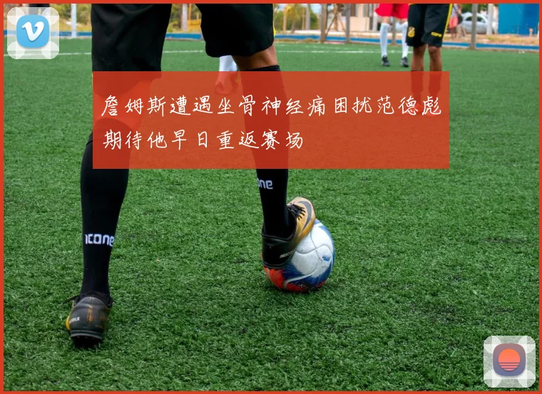 詹姆斯遭遇坐骨神经痛困扰范德彪期待他早日重返赛场