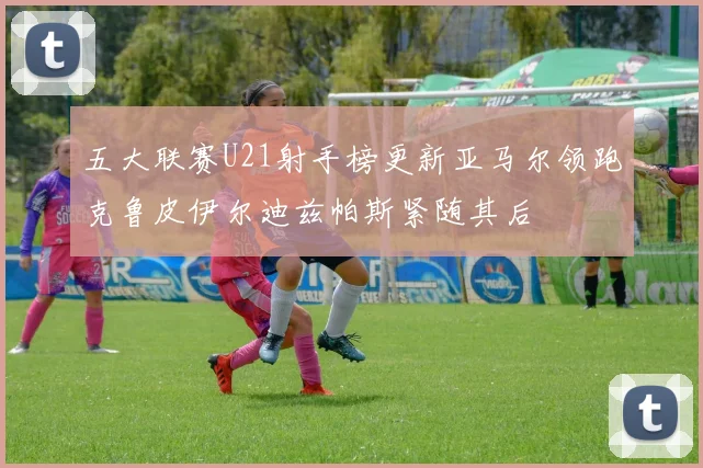 五大联赛U21射手榜更新亚马尔领跑克鲁皮伊尔迪兹帕斯紧随其后