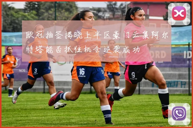 欧冠抽签揭晓上半区豪门云集阿尔特塔能否抓住机会逆袭成功
