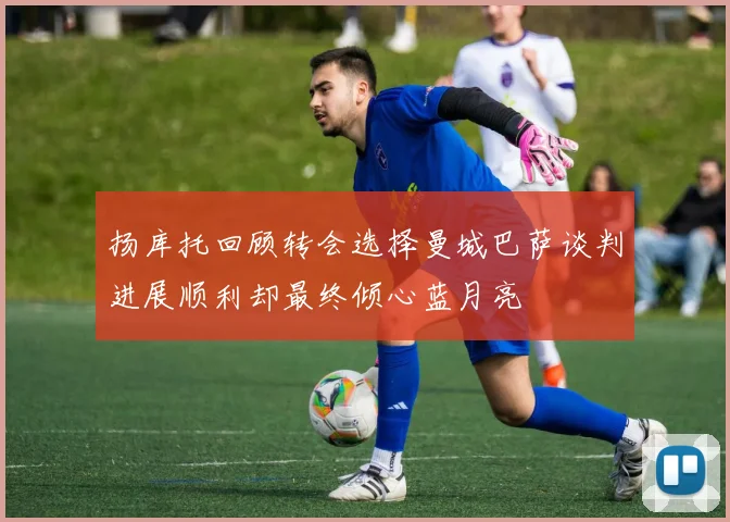 扬库托回顾转会选择曼城巴萨谈判进展顺利却最终倾心蓝月亮