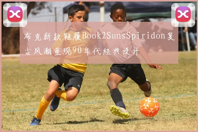 布克新款鞋履Book2SunsSpiridon复古风潮重现90年代经典设计