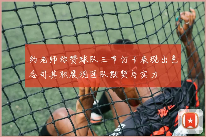 约老师称赞球队三节打卡表现出色各司其职展现团队默契与实力