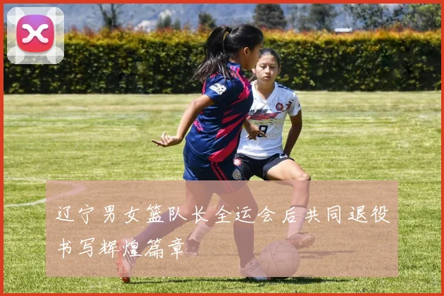 辽宁男女篮队长全运会后共同退役书写辉煌篇章