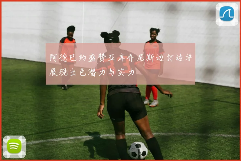 阿德巴约盛赞亚库乔尼斯边打边学展现出色潜力与实力