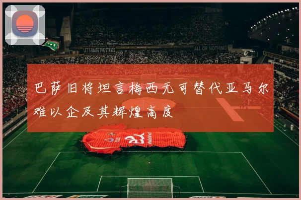 巴萨旧将坦言梅西无可替代亚马尔难以企及其辉煌高度