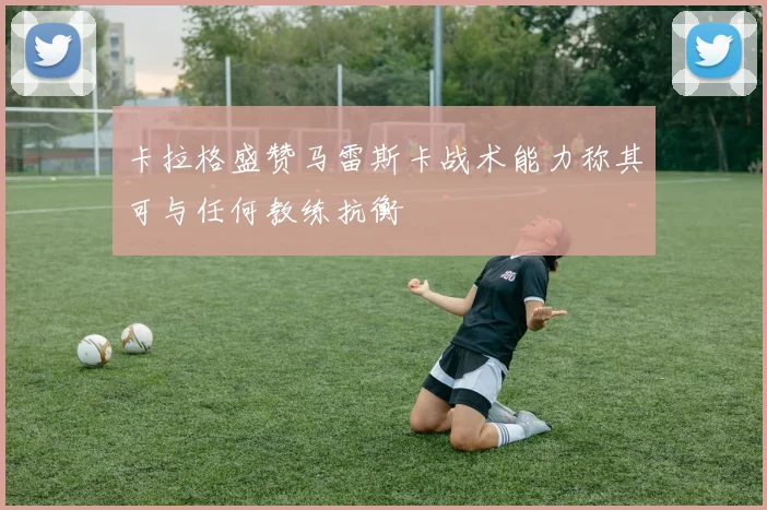 卡拉格盛赞马雷斯卡战术能力称其可与任何教练抗衡
