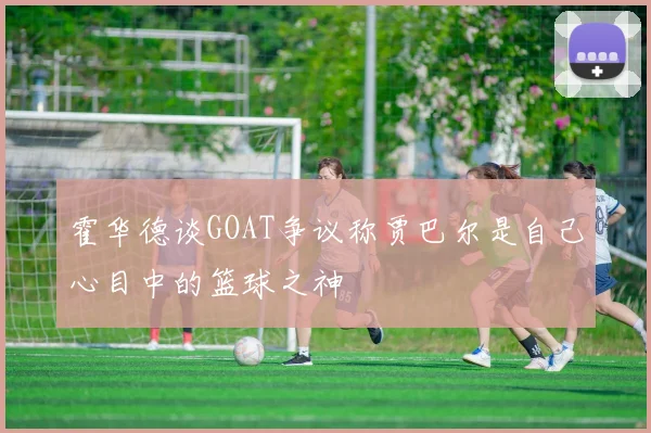 霍华德谈GOAT争议称贾巴尔是自己心目中的篮球之神