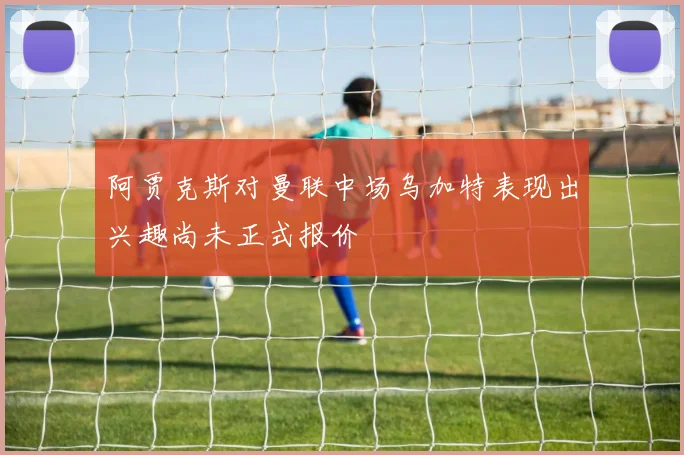 阿贾克斯对曼联中场乌加特表现出兴趣尚未正式报价