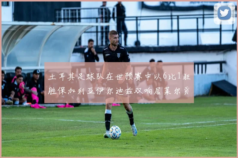土耳其足球队在世预赛中以6比1狂胜保加利亚伊尔迪兹双响居莱尔贡献进球与助攻