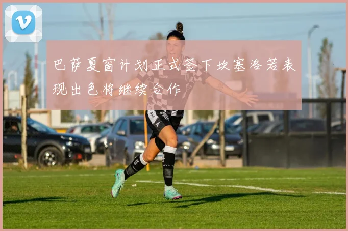巴萨夏窗计划正式签下坎塞洛若表现出色将继续合作