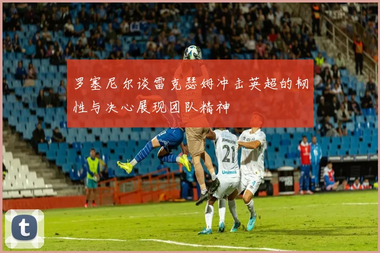 罗塞尼尔谈雷克瑟姆冲击英超的韧性与决心展现团队精神