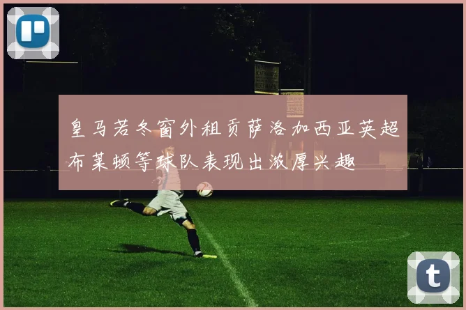 皇马若冬窗外租贡萨洛加西亚英超布莱顿等球队表现出浓厚兴趣