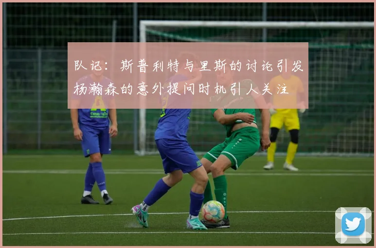 队记：斯普利特与里斯的讨论引发杨瀚森的意外提问时机引人关注