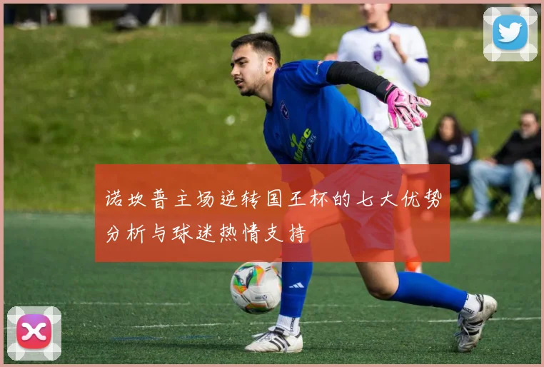 诺坎普主场逆转国王杯的七大优势分析与球迷热情支持