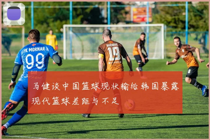 马健谈中国篮球现状输给韩国暴露现代篮球差距与不足