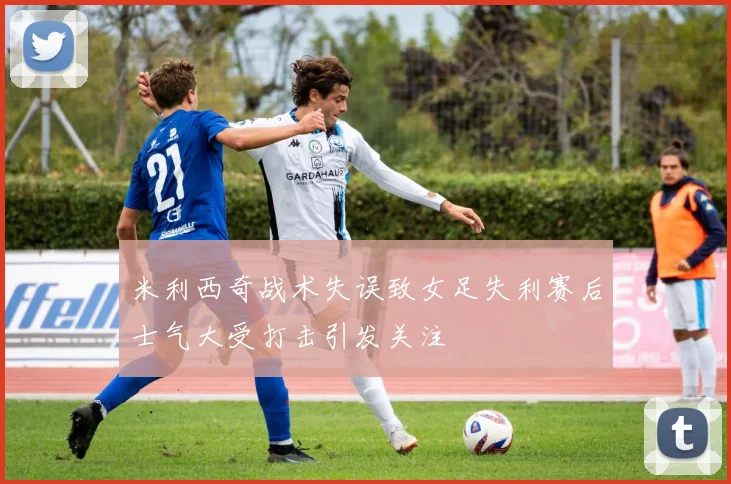 米利西奇战术失误致女足失利赛后士气大受打击引发关注