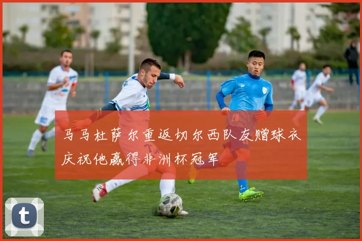 马马杜萨尔重返切尔西队友赠球衣庆祝他赢得非洲杯冠军