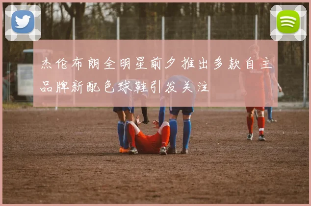 杰伦布朗全明星前夕推出多款自主品牌新配色球鞋引发关注