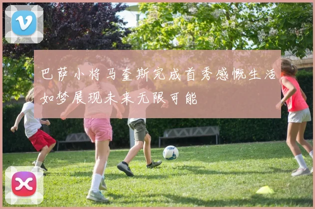 巴萨小将马奎斯完成首秀感慨生活如梦展现未来无限可能