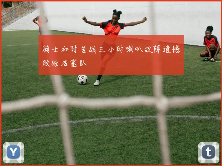 骑士加时苦战三小时喇叭故障遗憾败给活塞队