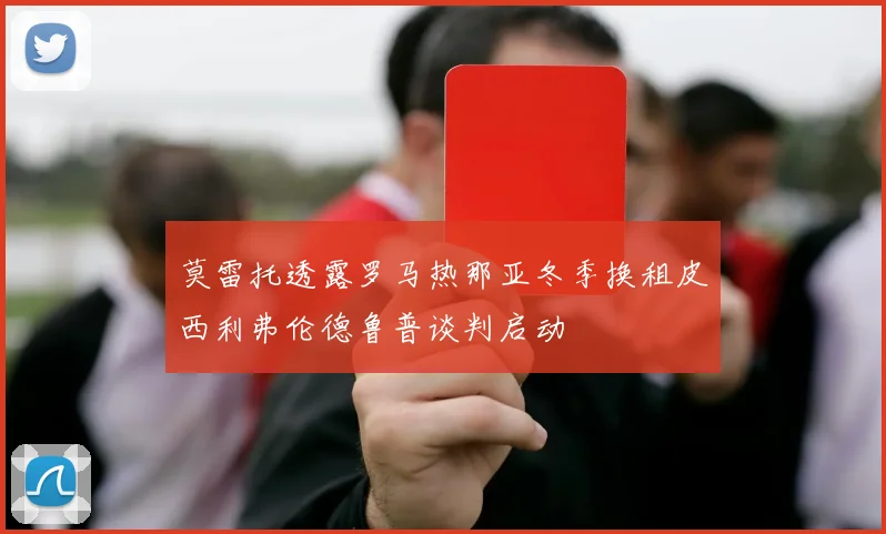 莫雷托透露罗马热那亚冬季换租皮西利弗伦德鲁普谈判启动
